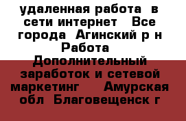 удаленная работа  в сети интернет - Все города, Агинский р-н Работа » Дополнительный заработок и сетевой маркетинг   . Амурская обл.,Благовещенск г.